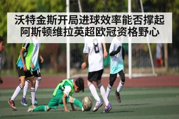 沃特金斯开局进球效率能否撑起阿斯顿维拉英超欧冠资格野心